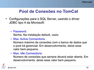 Hibernate



              Pool de Conexões no TomCat
• Configurações para o SQL Server, usando o driver
  JDBC tipo 4 da Microsoft:

    – Password:
      Senha. Na instalação default, vazio
    – Max. Active Connections:
      Número máximo de conexões com o banco de dados que
      o pool irá gerenciar. Em desenvolvimento, deixe esse
      valor bem pequeno.
    – Max. Idle Connections:
      Número de conexões que sempre deverá estar aberta. Em
      desenvolvimento, deixe esse valor bem pequeno.

 @regismelo                                               53
 
