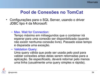 Hibernate



              Pool de Conexões no TomCat
• Configurações para o SQL Server, usando o driver
  JDBC tipo 4 da Microsoft:

    – Max. Wait for Connection:
      Tempo máximo em milisegundos que o container irá
      esperar para uma conexão ser disponibilizada (quando
      não existir nenhuma conexão livre). Passado esse tempo
      é disparada uma exceção.
    – Validation Query:
      Uma query válida que pode ser usada pelo pool para
      validar conexões antes delas serem retornadas para a
      aplicação. Se especificado, deverá retornar pelo menos
      uma linha (usualmente uma query simples e rápida).


 @regismelo                                                    54
 