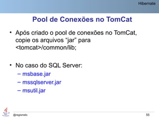Hibernate



              Pool de Conexões no TomCat
• Após criado o pool de conexões no TomCat,
  copie os arquivos “jar” para
  <tomcat>/common/lib;

• No caso do SQL Server:
    – msbase.jar
    – mssqlserver.jar
    – msutil.jar



 @regismelo                                       55
 
