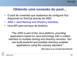 Hibernate



          Obtendo uma conexão do pool...
• O pool de conexões que acabamos de configurar fica
  disponível no TomCat através de JNDI;
• JNDI = Java Naming and Directory Interface;
• Uma API para serviços de diretório;

       “The JNDI is part of the Java platform, providing
      applications based on Java technology with a unified
    interface to multiple naming and directory services. You
        can build powerful and portable directory-enabled
            applications using this industry standard.”
                                http://java.sun.com/products/jndi/

 @regismelo                                                     56
 