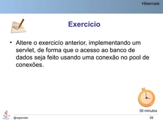 Hibernate




                    Exercício

• Altere o exercicío anterior, implementando um
  servlet, de forma que o acesso ao banco de
  dados seja feito usando uma conexão no pool de
  conexões.




                                            30 minutos
 @regismelo                                        58
 