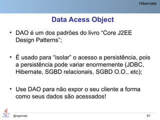 Hibernate



               Data Acess Object
• DAO é um dos padrões do livro “Core J2EE
  Design Patterns”;

• É usado para “isolar” o acesso a persistência, pois
  a persistência pode variar enormemente (JDBC,
  Hibernate, SGBD relacionais, SGBD O.O., etc);

• Use DAO para não expor o seu cliente a forma
  como seus dados são acessados!


 @regismelo                                         61
 