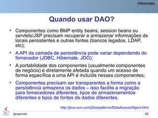 Hibernate



                 Quando usar DAO?
• Componentes como BMP entity beans, session beans ou
  servlets/JSP precisam recuperar e armazenar informações de
  locais persistentes e outras fontes (bancos legados, LDAP,
  etc);
• A API da camada de persistência pode variar dependendo do
  fornecedor (JDBC, Hibernate, JDO);
• A portabilidade dos componentes (usualmente componentes
  de negócio) é diretamente afetada quando um acesso de
  forma específica a uma API é incluída nesses componentes;
• Componentes precisam ser transparentes a forma como a
  persistência armazena os dados – isso facilita a migração
  para fornecedores diferentes, tipos de armazenamentos
  diferentes e tipos de fontes de dados diferentes.
                      http://java.sun.com/j2ee/patterns/DataAccessObject.html
 @regismelo                                                               62
 