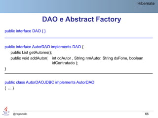 Hibernate



                     DAO e Abstract Factory
public interface DAO { }
____________________________________________________________________________


public interface AutorDAO implements DAO {
   public List getAutores();
   public void addAutor( int cdAutor , String nmAutor, String dsFone, boolean
                             idContratado );
}
____________________________________________________________________________


public class AutorDAOJDBC implements AutorDAO
{ ... }




    @regismelo                                                                  66
 