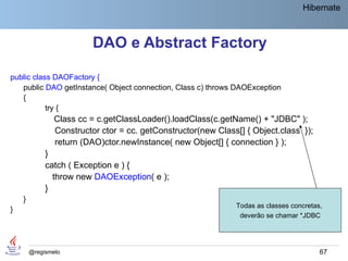 Hibernate



                          DAO e Abstract Factory

public class DAOFactory {
   public DAO getInstance( Object connection, Class c) throws DAOException
   {
           try {
                Class cc = c.getClassLoader().loadClass(c.getName() + "JDBC" );
                Constructor ctor = cc. getConstructor(new Class[] { Object.class });
                return (DAO)ctor.newInstance( new Object[] { connection } );
             }
             catch ( Exception e ) {
               throw new DAOException( e );
             }
    }
                                                               Todas as classes concretas,
}
                                                                deverão se chamar *JDBC




        @regismelo                                                                       67
 
