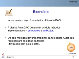 Hibernate




                        Exercício

• Implemente o exercício anterior utilizando DAO;

• A classe AutorDAO deverá ter os dois métodos
  implementados – getAutores e addAutor.

• Os dois métodos deverão trabalhar com o objeto Autor que
  representará os dados da tabela
  (JavaBean com gets e sets).


                                                    45 minutos
 @regismelo                                              70
 