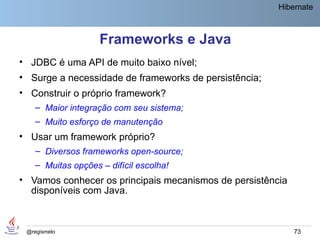 Hibernate



                    Frameworks e Java
• JDBC é uma API de muito baixo nível;
• Surge a necessidade de frameworks de persistência;
• Construir o próprio framework?
    – Maior integração com seu sistema;
    – Muito esforço de manutenção
• Usar um framework próprio?
    – Diversos frameworks open-source;
    – Muitas opções – difícil escolha!
• Vamos conhecer os principais mecanismos de persistência
  disponíveis com Java.



 @regismelo                                                 73
 