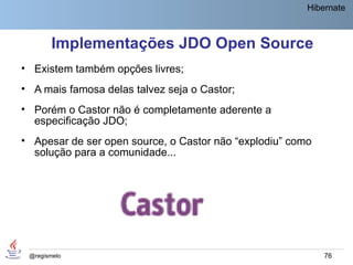 Hibernate



        Implementações JDO Open Source
• Existem também opções livres;
• A mais famosa delas talvez seja o Castor;
• Porém o Castor não é completamente aderente a
  especificação JDO;
• Apesar de ser open source, o Castor não “explodiu” como
  solução para a comunidade...




 @regismelo                                                 76
 