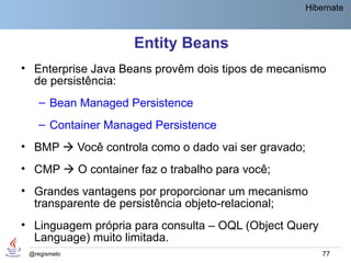 Hibernate



                    Entity Beans
• Enterprise Java Beans provêm dois tipos de mecanismo
  de persistência:
    – Bean Managed Persistence
    – Container Managed Persistence
• BMP  Você controla como o dado vai ser gravado;
• CMP  O container faz o trabalho para você;
• Grandes vantagens por proporcionar um mecanismo
  transparente de persistência objeto-relacional;
• Linguagem própria para consulta – OQL (Object Query
  Language) muito limitada.
 @regismelo                                             77
 