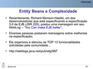 Hibernate



              Entity Beans e Complexidade
• Recentemente, Richard Monson-Haefel, um dos
  desenvolvedores que está especificando a especificação
  3.0 de EJB (JSR 220), postou uma mensagem em seu
  WebLog – “You Can make EJB better”;
• Diversas pessoas postaram mensagens sobre melhorias
  na especificação;
• Ele organizou e elencou as TOP 13 funcionalidades
  solicitadas pela comunidade...
• http://weblogs.java.net/pub/wlg/997



 @regismelo                                               78
 
