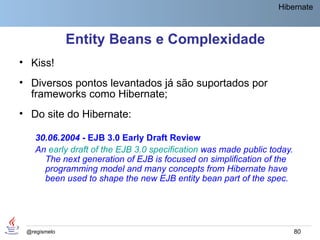 Hibernate



              Entity Beans e Complexidade
• Kiss!
• Diversos pontos levantados já são suportados por
  frameworks como Hibernate;
• Do site do Hibernate:

    30.06.2004 - EJB 3.0 Early Draft Review
    An early draft of the EJB 3.0 specification was made public today.
      The next generation of EJB is focused on simplification of the
      programming model and many concepts from Hibernate have
      been used to shape the new EJB entity bean part of the spec.




 @regismelo                                                              80
 