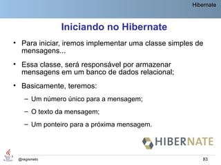 Hibernate



              Iniciando no Hibernate
• Para iniciar, iremos implementar uma classe simples de
  mensagens...
• Essa classe, será responsável por armazenar
  mensagens em um banco de dados relacional;
• Basicamente, teremos:
    – Um número único para a mensagem;
    – O texto da mensagem;
    – Um ponteiro para a próxima mensagem.




 @regismelo                                             83
 