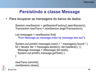 Hibernate



              Persistindo a classe Message
• Para recuperar as mensagens do banco de dados:

         Session newSession = getSessionFactory().openSession();
         Transaction newTrans = newSession.beginTransaction();

         List messages = newSession.find(
           "from Message as message order by message.text asc");

         System.out.println( messages.size() + " message(s) found:" );
         for ( Iterator iter = messages.iterator(); iter.hasNext(); ) {
           Message message = (Message) iter.next();
           System.out.println( message.getText() );
         }

         newTrans.commit();
         newSession.close();
 @regismelo                                                               88
 