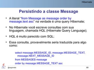 Hibernate



              Persistindo a classe Message
• A literal “from Message as message order by
  message.text asc” na verdade é uma query Hibernate;
• No Hibernate você escreve consultas com sua
  linguagem, chamada HQL (Hibernate Query Language);
• HQL é muito parecido com SQL;
• Essa consulta, provavelmente seria traduzida para algo
  como:

         select message.MESSAGE_ID, message.MESSAGE_TEXT,
            message.NEXT_MESSAGE_ID
         from MESSAGES message
         order by message.MESSAGE_TEXT asc
 @regismelo                                                 89
 