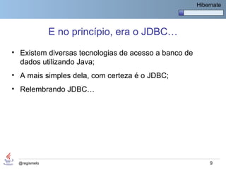 Hibernate




              E no princípio, era o JDBC…
• Existem diversas tecnologias de acesso a banco de
  dados utilizando Java;
• A mais simples dela, com certeza é o JDBC;
• Relembrando JDBC…




 @regismelo                                               9
 