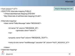 Hibernate


<?xml version="1.0"?>                                            Arquivo Message.hbm.xml
<!DOCTYPE hibernate-mapping PUBLIC
   "-//Hibernate/Hibernate Mapping DTD//EN"
   "http://hibernate.sf.net/hibernate-mapping-2.0.dtd">

<hibernate-mapping>
    <class name="hello.Message" table="MESSAGE">

          <id name="id" column="MESSAGE_ID">
                   <generator class="native"/>
          </id>

          <property name="text" column="MESSAGE_TEXT"/>

          <many-to-one name="nextMessage" cascade="all“ column="NEXT_MESSAGE_ID"/>

    </class>
</hibernate-mapping>

       @regismelo                                                                  91
 