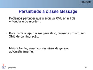 Hibernate



              Persistindo a classe Message
• Podemos perceber que o arquivo XML é fácil de
  entender e de manter...


• Para cada obejeto a ser persistido, teremos um arquivo
  XML de configuração;


• Mais a frente, veremos maneiras de gerá-lo
  automaticamente;




 @regismelo                                                92
 