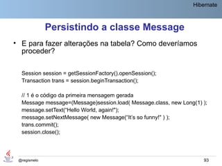 Hibernate



              Persistindo a classe Message
• E para fazer alterações na tabela? Como deveríamos
  proceder?

  Session session = getSessionFactory().openSession();
  Transaction trans = session.beginTransaction();

  // 1 é o código da primeira mensagem gerada
  Message message=(Message)session.load( Message.class, new Long(1) );
  message.setText(“Hello World, again!");
  message.setNextMessage( new Message(“It’s so funny!" ) );
  trans.commit();
  session.close();




 @regismelo                                                         93
 