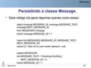 Hibernate



               Persistindo a classe Message
• Esse código iria gerar algumas queries como essas:

              select message.MESSAGE_ID, message.MESSAGE_TEXT,
              message.NEXT_MESSAGE_ID
              from MESSAGES message
              where message.MESSAGE_ID = 1

              insert into MESSAGES (MESSAGE_ID, MESSAGE_TEXT,
              NEXT_MESSAGE_ID)
              values (2, 'Take me to your leader (please)', null)

              update MESSAGES
              set MESSAGE_TEXT = 'Greetings Earthling',
                  NEXT_MESSAGE_ID = 2
              where MESSAGE_ID = 1
 @regismelo                                                             94
 