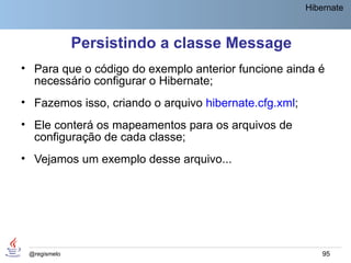 Hibernate



              Persistindo a classe Message
• Para que o código do exemplo anterior funcione ainda é
  necessário configurar o Hibernate;
• Fazemos isso, criando o arquivo hibernate.cfg.xml;
• Ele conterá os mapeamentos para os arquivos de
  configuração de cada classe;
• Vejamos um exemplo desse arquivo...




 @regismelo                                                95
 