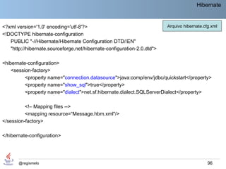 Hibernate


<?xml version='1.0' encoding='utf-8'?>                                   Arquivo hibernate.cfg.xml
<!DOCTYPE hibernate-configuration
   PUBLIC "-//Hibernate/Hibernate Configuration DTD//EN"
   "http://hibernate.sourceforge.net/hibernate-configuration-2.0.dtd">

<hibernate-configuration>
    <session-factory>
          <property name="connection.datasource">java:comp/env/jdbc/quickstart</property>
          <property name="show_sql">true</property>
          <property name="dialect">net.sf.hibernate.dialect.SQLServerDialect</property>

          <!– Mapping files -->
          <mapping resource=“Message.hbm.xml"/>
</session-factory>

</hibernate-configuration>




       @regismelo                                                                            96
 