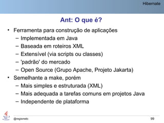 Hibernate



                   Ant: O que é?
• Ferramenta para construção de aplicações
   – Implementada em Java
   – Baseada em roteiros XML
   – Extensível (via scripts ou classes)
   – 'padrão' do mercado
   – Open Source (Grupo Apache, Projeto Jakarta)
• Semelhante a make, porém
   – Mais simples e estruturada (XML)
   – Mais adequada a tarefas comuns em projetos Java
   – Independente de plataforma


  @regismelo                                           99
 