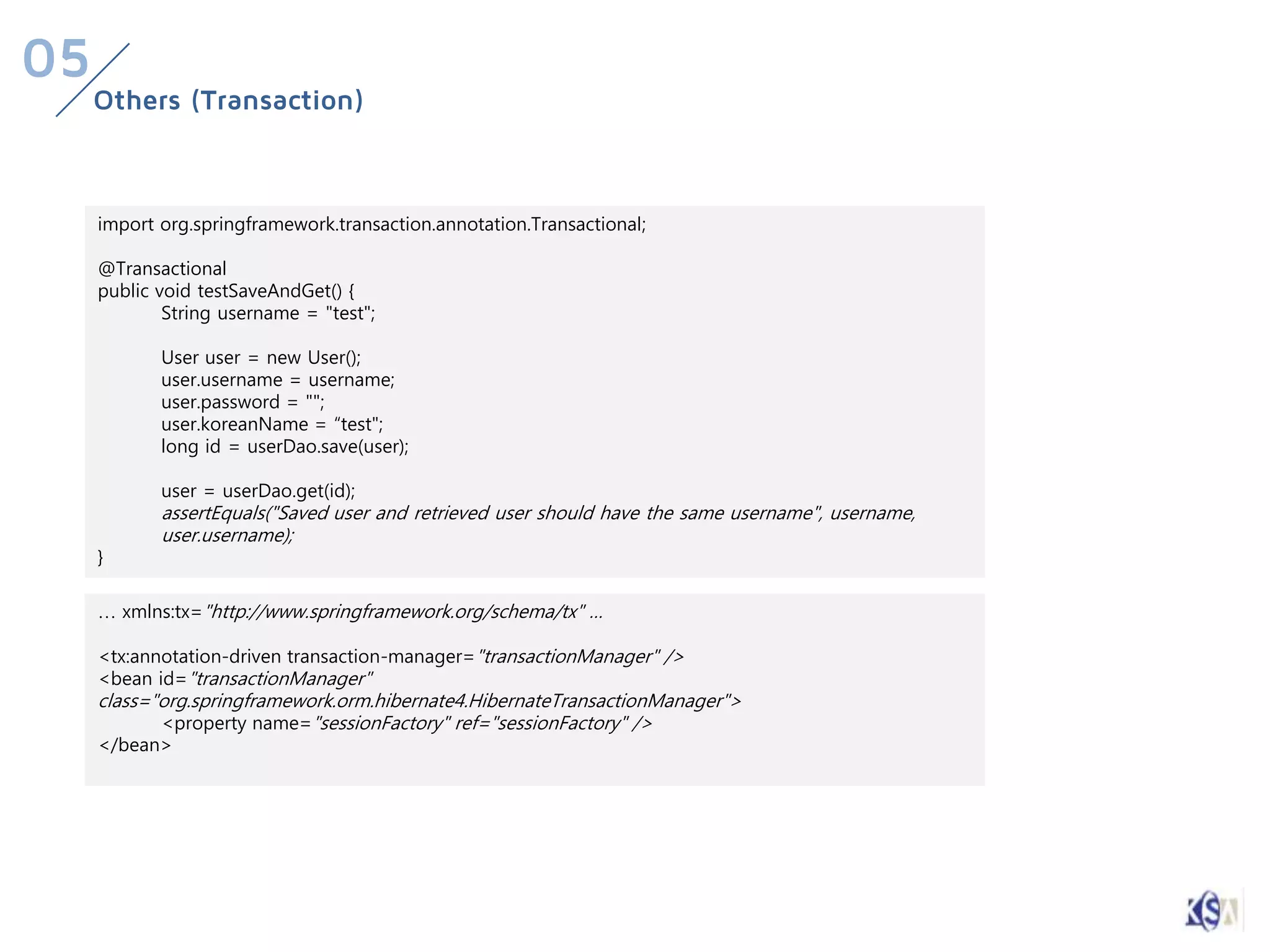 05
     Others (Transaction)



     import org.springframework.transaction.annotation.Transactional;

     @Transactional
     public void testSaveAndGet() {
             String username = "test";

            User user = new User();
            user.username = username;
            user.password = "";
            user.koreanName = “test";
            long id = userDao.save(user);

            user = userDao.get(id);
            assertEquals("Saved user and retrieved user should have the same username", username,
            user.username);
     }

     … xmlns:tx="http://www.springframework.org/schema/tx" …

     <tx:annotation-driven transaction-manager="transactionManager" />
     <bean id="transactionManager"
     class="org.springframework.orm.hibernate4.HibernateTransactionManager">
            <property name="sessionFactory" ref="sessionFactory" />
     </bean>
 
