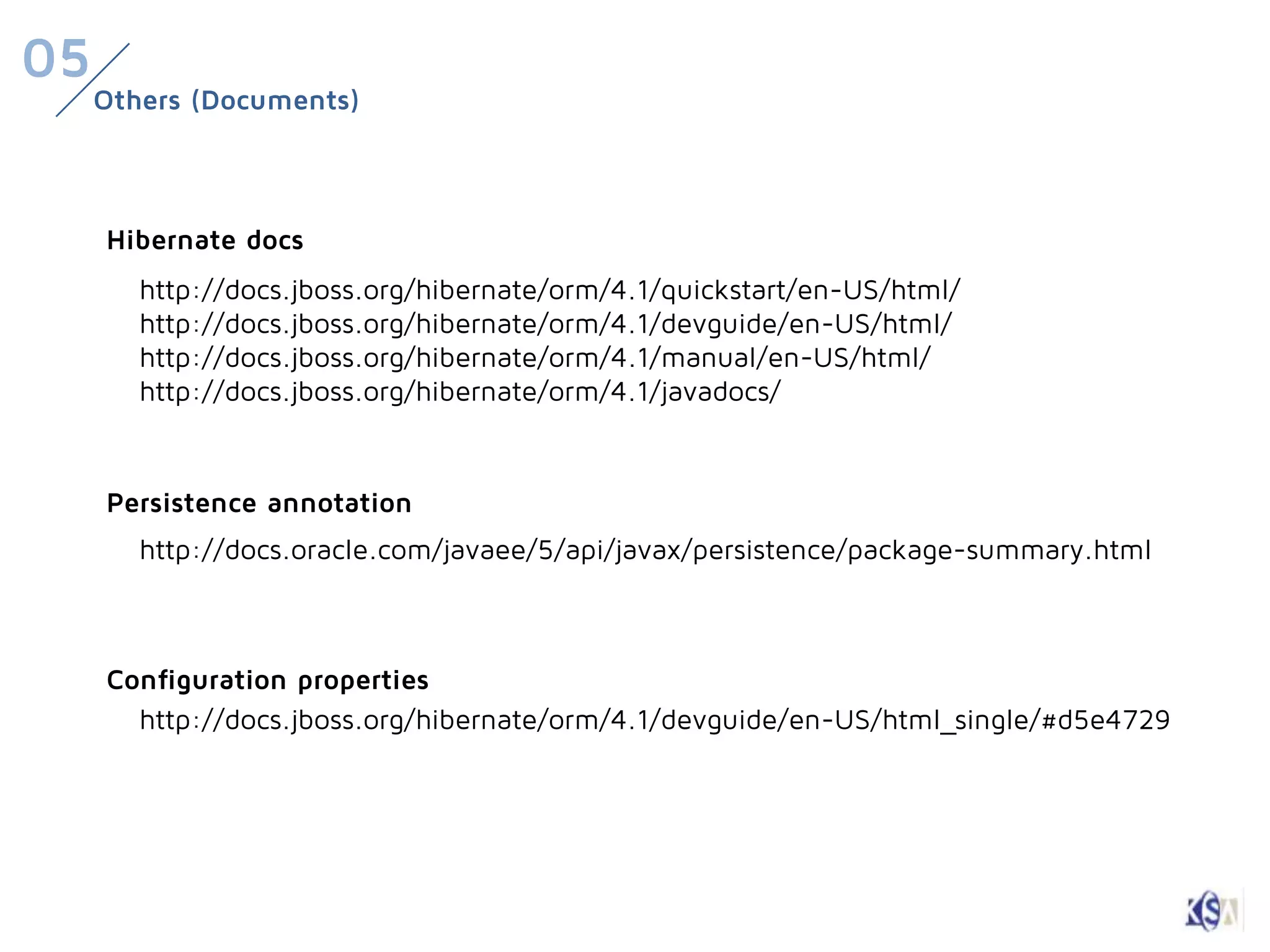 05
     Others (Documents)



     Hibernate docs
        http://docs.jboss.org/hibernate/orm/4.1/quickstart/en-US/html/
        http://docs.jboss.org/hibernate/orm/4.1/devguide/en-US/html/
        http://docs.jboss.org/hibernate/orm/4.1/manual/en-US/html/
        http://docs.jboss.org/hibernate/orm/4.1/javadocs/


     Persistence annotation
        http://docs.oracle.com/javaee/5/api/javax/persistence/package-summary.html



     Configuration properties
       http://docs.jboss.org/hibernate/orm/4.1/devguide/en-US/html_single/#d5e4729
 