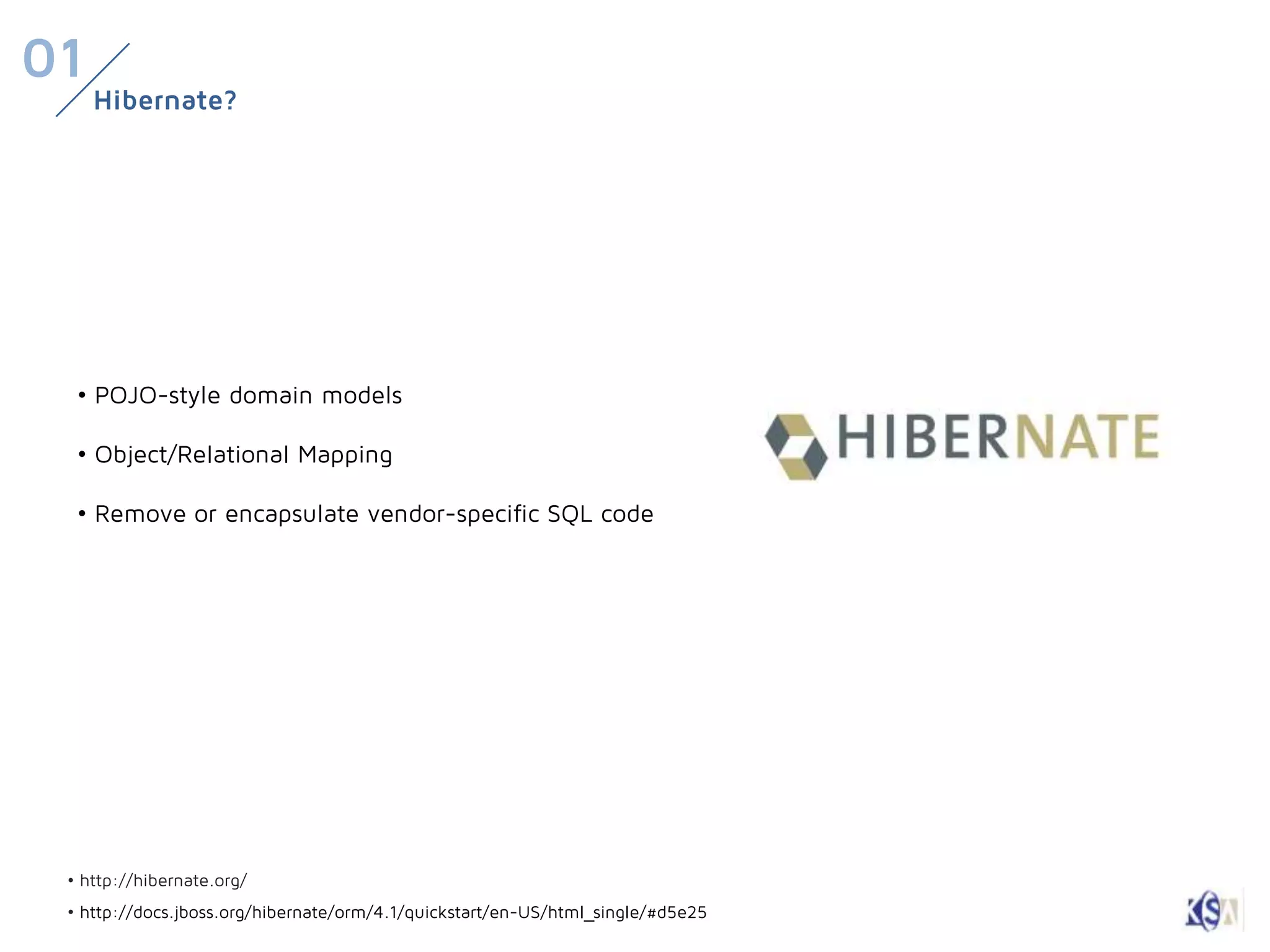 01
     Hibernate?




  • POJO-style domain models

  • Object/Relational Mapping

  • Remove or encapsulate vendor-specific SQL code




 • http://hibernate.org/
 • http://docs.jboss.org/hibernate/orm/4.1/quickstart/en-US/html_single/#d5e25
 