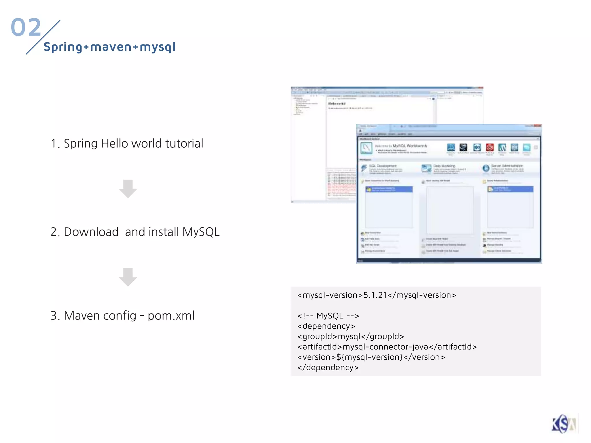 02
     Spring+maven+mysql




     1. Spring Hello world tutorial




     2. Download and install MySQL




                                      <mysql-version>5.1.21</mysql-version>

     3. Maven config – pom.xml        <!-- MySQL -->
                                      <dependency>
                                      <groupId>mysql</groupId>
                                      <artifactId>mysql-connector-java</artifactId>
                                      <version>${mysql-version}</version>
                                      </dependency>
 
