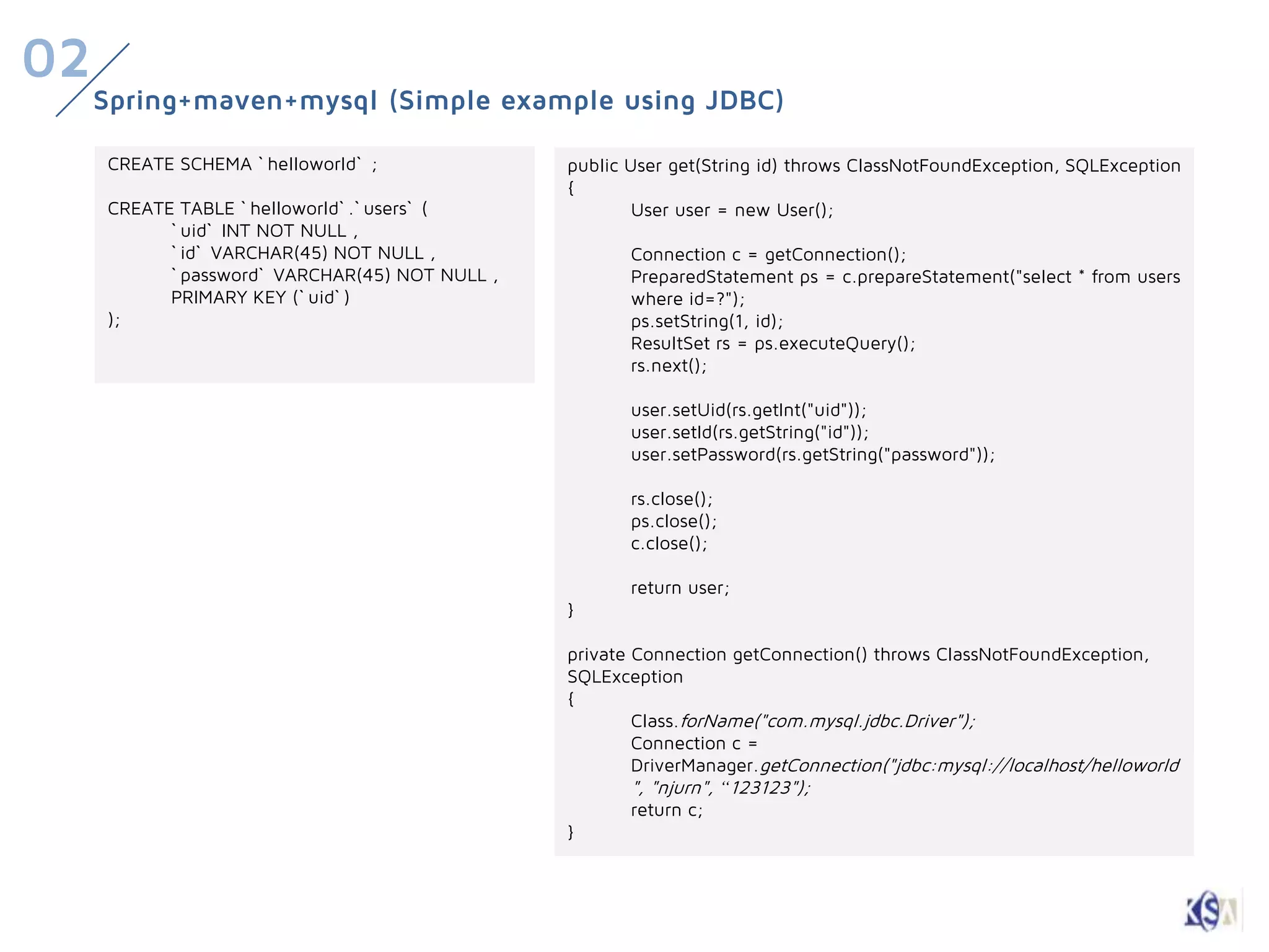 02
     Spring+maven+mysql (Simple example using JDBC)

     CREATE SCHEMA ` helloworld` ;              public User get(String id) throws ClassNotFoundException, SQLException
                                                {
     CREATE TABLE ` helloworld` .` users` (             User user = new User();
           ` uid` INT NOT NULL ,
           ` id` VARCHAR(45) NOT NULL ,                Connection c = getConnection();
           ` password` VARCHAR(45) NOT NULL ,          PreparedStatement ps = c.prepareStatement("select * from users
           PRIMARY KEY (` uid` )                       where id=?");
     );                                                ps.setString(1, id);
                                                       ResultSet rs = ps.executeQuery();
                                                       rs.next();

                                                       user.setUid(rs.getInt("uid"));
                                                       user.setId(rs.getString("id"));
                                                       user.setPassword(rs.getString("password"));

                                                       rs.close();
                                                       ps.close();
                                                       c.close();

                                                       return user;
                                                }

                                                private Connection getConnection() throws ClassNotFoundException,
                                                SQLException
                                                {
                                                        Class.forName("com.mysql.jdbc.Driver");
                                                        Connection c =
                                                        DriverManager.getConnection("jdbc:mysql://localhost/helloworld
                                                        ", "njurn", “123123");
                                                        return c;
                                                }
 