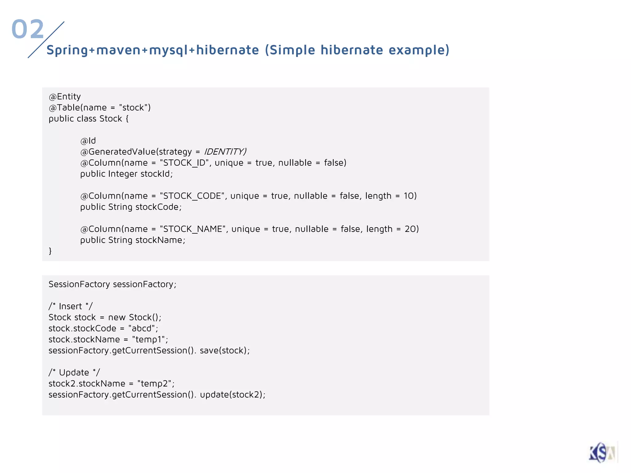 02
     Spring+maven+mysql+hibernate (Simple hibernate example)


     @Entity
     @Table(name = "stock")
     public class Stock {

            @Id
            @GeneratedValue(strategy = IDENTITY)
            @Column(name = "STOCK_ID", unique = true, nullable = false)
            public Integer stockId;

            @Column(name = "STOCK_CODE", unique = true, nullable = false, length = 10)
            public String stockCode;

            @Column(name = "STOCK_NAME", unique = true, nullable = false, length = 20)
            public String stockName;
     }


     SessionFactory sessionFactory;

     /* Insert */
     Stock stock = new Stock();
     stock.stockCode = "abcd";
     stock.stockName = "temp1";
     sessionFactory.getCurrentSession(). save(stock);

     /* Update */
     stock2.stockName = "temp2";
     sessionFactory.getCurrentSession(). update(stock2);
 