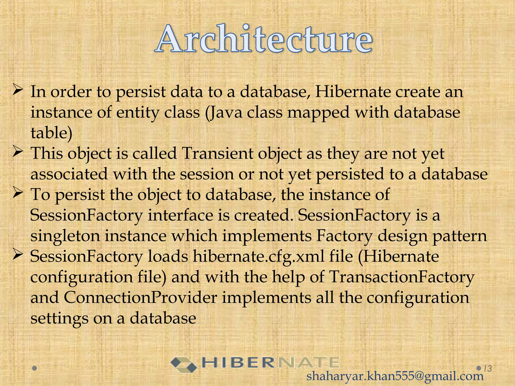  In order to persist data to a database, Hibernate create an
instance of entity class (Java class mapped with database
table)
 This object is called Transient object as they are not yet
associated with the session or not yet persisted to a database
 To persist the object to database, the instance of
SessionFactory interface is created. SessionFactory is a
singleton instance which implements Factory design pattern
 SessionFactory loads hibernate.cfg.xml file (Hibernate
configuration file) and with the help of TransactionFactory
and ConnectionProvider implements all the configuration
settings on a database
13
shaharyar.khan555@gmail.com
 