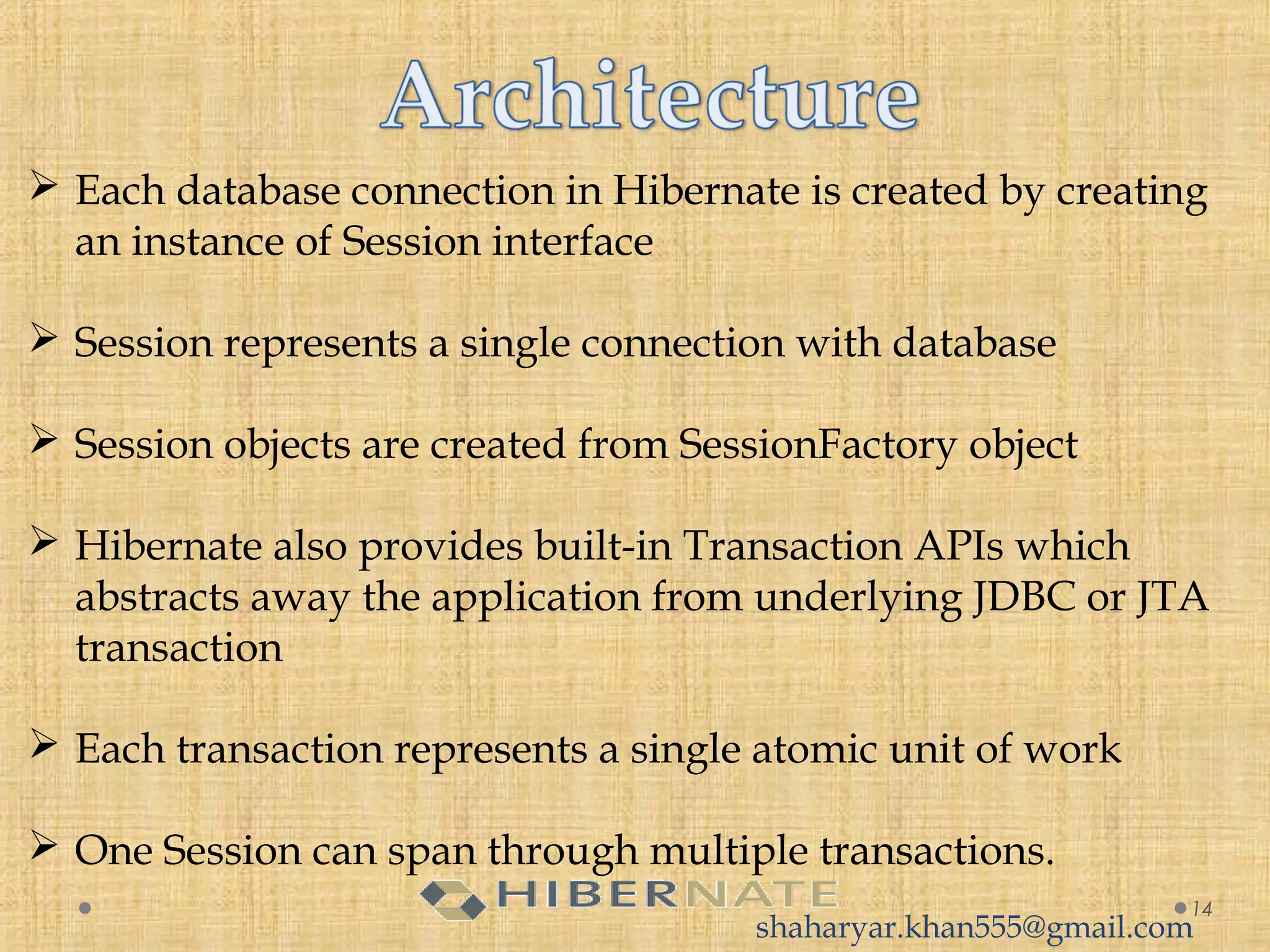  Each database connection in Hibernate is created by creating
an instance of Session interface
 Session represents a single connection with database
 Session objects are created from SessionFactory object
 Hibernate also provides built-in Transaction APIs which
abstracts away the application from underlying JDBC or JTA
transaction
 Each transaction represents a single atomic unit of work
 One Session can span through multiple transactions.
14
shaharyar.khan555@gmail.com
 