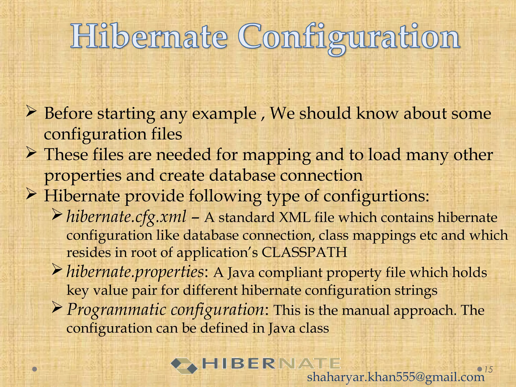  Before starting any example , We should know about some
configuration files
 These files are needed for mapping and to load many other
properties and create database connection
 Hibernate provide following type of configurtions:
hibernate.cfg.xml – A standard XML file which contains hibernate
configuration like database connection, class mappings etc and which
resides in root of application’s CLASSPATH
hibernate.properties: A Java compliant property file which holds
key value pair for different hibernate configuration strings
Programmatic configuration: This is the manual approach. The
configuration can be defined in Java class
15
shaharyar.khan555@gmail.com
 