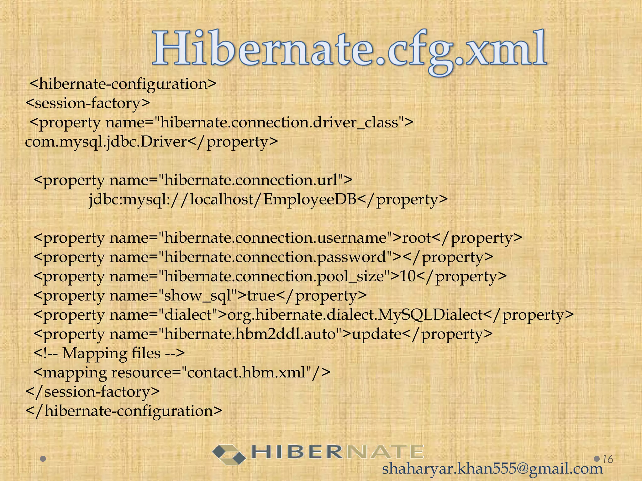 16
 <hibernate-configuration>
<session-factory>
<property name="hibernate.connection.driver_class">
com.mysql.jdbc.Driver</property>
<property name="hibernate.connection.url">
jdbc:mysql://localhost/EmployeeDB</property>
<property name="hibernate.connection.username">root</property>
<property name="hibernate.connection.password"></property>
<property name="hibernate.connection.pool_size">10</property>
<property name="show_sql">true</property>
<property name="dialect">org.hibernate.dialect.MySQLDialect</property>
<property name="hibernate.hbm2ddl.auto">update</property>
<!-- Mapping files -->
<mapping resource="contact.hbm.xml"/>
</session-factory>
</hibernate-configuration>
shaharyar.khan555@gmail.com
 