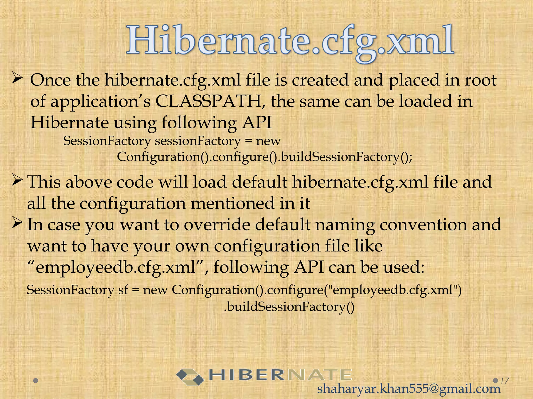 Once the hibernate.cfg.xml file is created and placed in root
of application’s CLASSPATH, the same can be loaded in
Hibernate using following API
SessionFactory sessionFactory = new
Configuration().configure().buildSessionFactory();
17
This above code will load default hibernate.cfg.xml file and
all the configuration mentioned in it
In case you want to override default naming convention and
want to have your own configuration file like
“employeedb.cfg.xml”, following API can be used:
SessionFactory sf = new Configuration().configure("employeedb.cfg.xml")
     .buildSessionFactory()
shaharyar.khan555@gmail.com
 