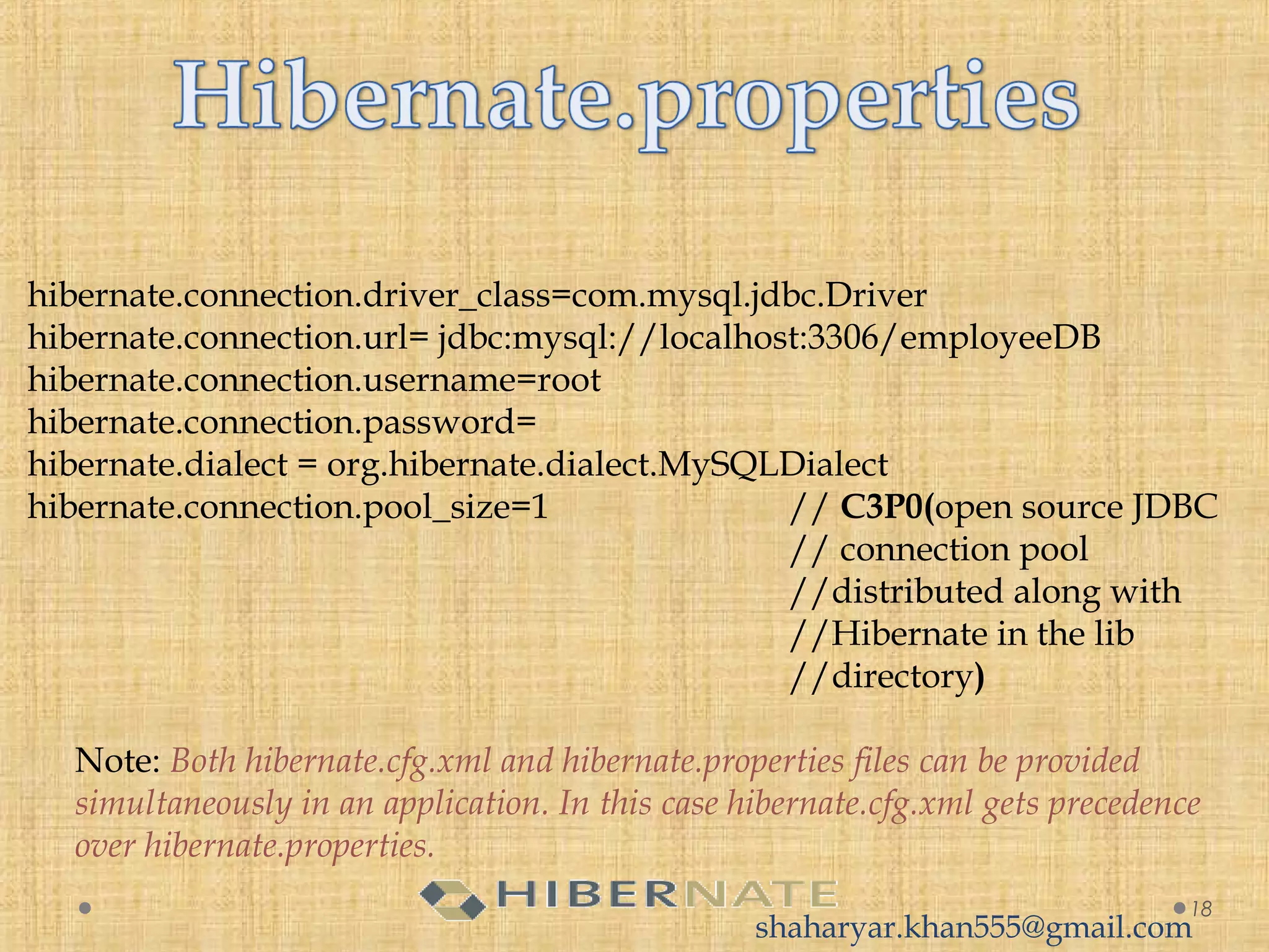 hibernate.connection.driver_class=com.mysql.jdbc.Driver
hibernate.connection.url= jdbc:mysql://localhost:3306/employeeDB
hibernate.connection.username=root
hibernate.connection.password=
hibernate.dialect = org.hibernate.dialect.MySQLDialect
hibernate.connection.pool_size=1 // C3P0(open source JDBC
// connection pool
//distributed along with
//Hibernate in the lib
//directory)
Note: Both hibernate.cfg.xml and hibernate.properties files can be provided
simultaneously in an application. In this case hibernate.cfg.xml gets precedence
over hibernate.properties.
18
shaharyar.khan555@gmail.com
 