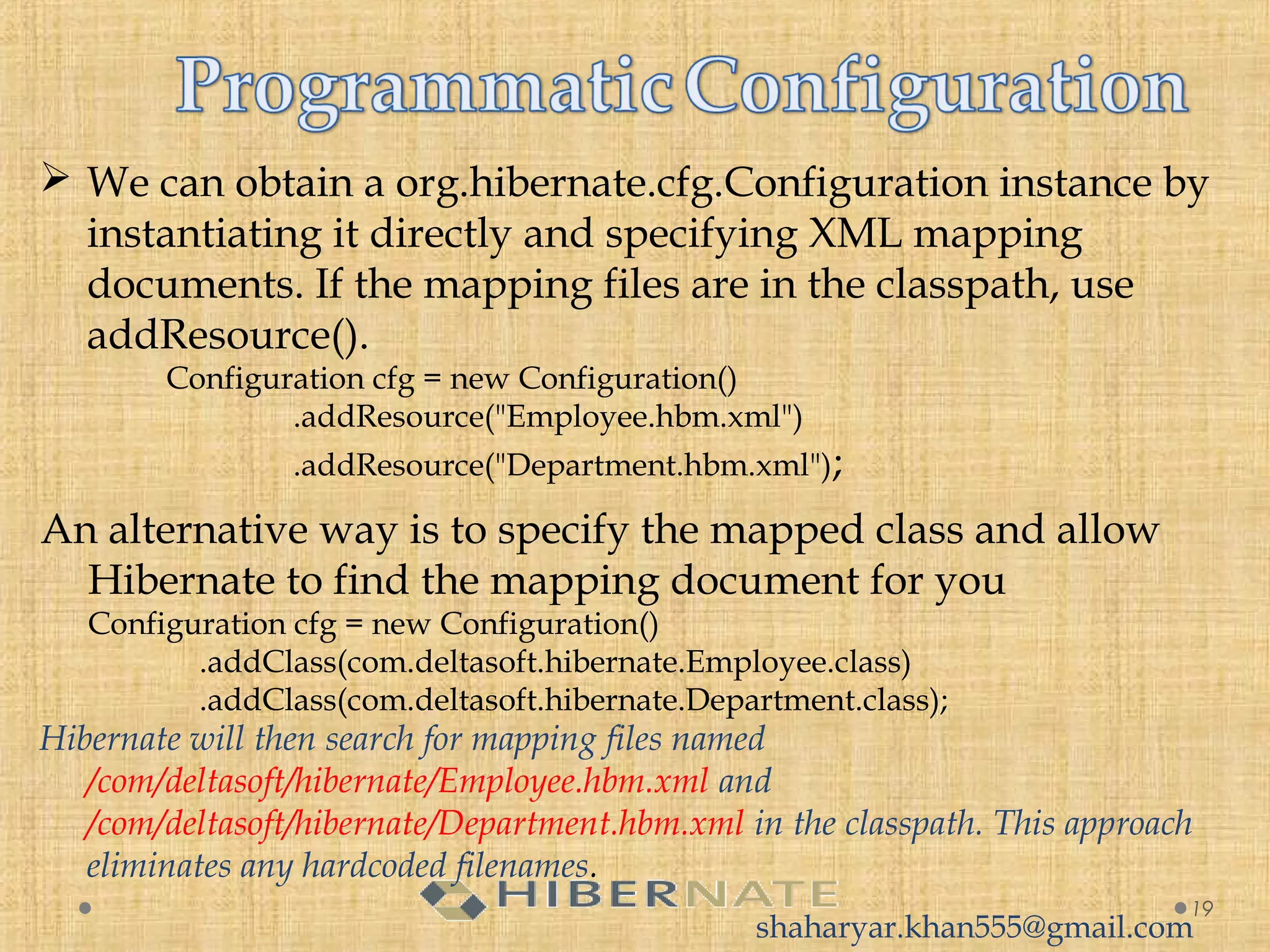  We can obtain a org.hibernate.cfg.Configuration instance by
instantiating it directly and specifying XML mapping
documents. If the mapping files are in the classpath, use
addResource().
Configuration cfg = new Configuration()
     .addResource("Employee.hbm.xml")
     .addResource("Department.hbm.xml");
19
An alternative way is to specify the mapped class and allow
Hibernate to find the mapping document for you
Configuration cfg = new Configuration()
    .addClass(com.deltasoft.hibernate.Employee.class)
    .addClass(com.deltasoft.hibernate.Department.class);
Hibernate will then search for mapping files named
/com/deltasoft/hibernate/Employee.hbm.xml and
/com/deltasoft/hibernate/Department.hbm.xml in the classpath. This approach
eliminates any hardcoded filenames.
shaharyar.khan555@gmail.com
 
