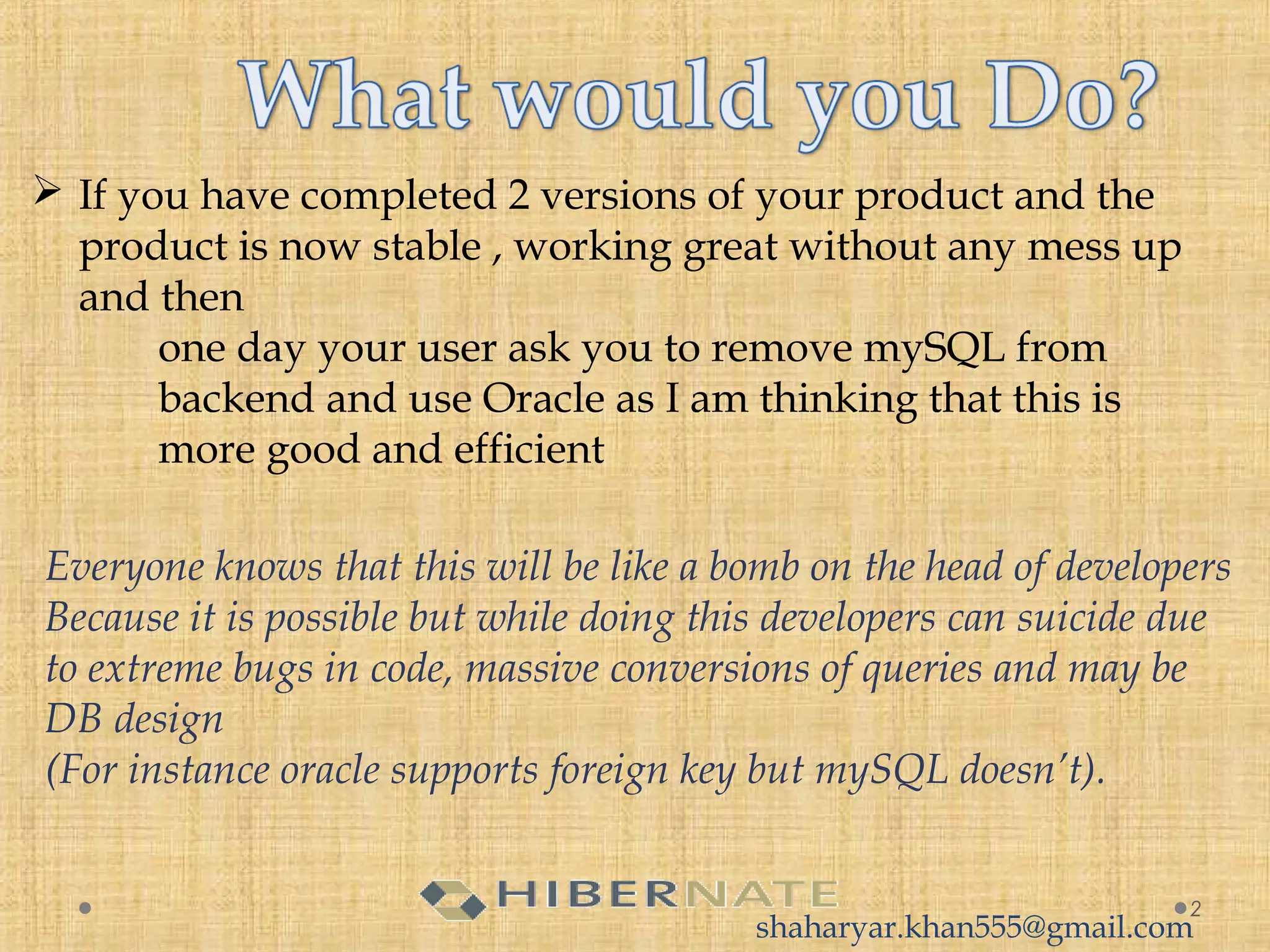  If you have completed 2 versions of your product and the
product is now stable , working great without any mess up
and then
one day your user ask you to remove mySQL from
backend and use Oracle as I am thinking that this is
more good and efficient
2
Everyone knows that this will be like a bomb on the head of developers
Because it is possible but while doing this developers can suicide due
to extreme bugs in code, massive conversions of queries and may be
DB design
(For instance oracle supports foreign key but mySQL doesn’t).
shaharyar.khan555@gmail.com
 