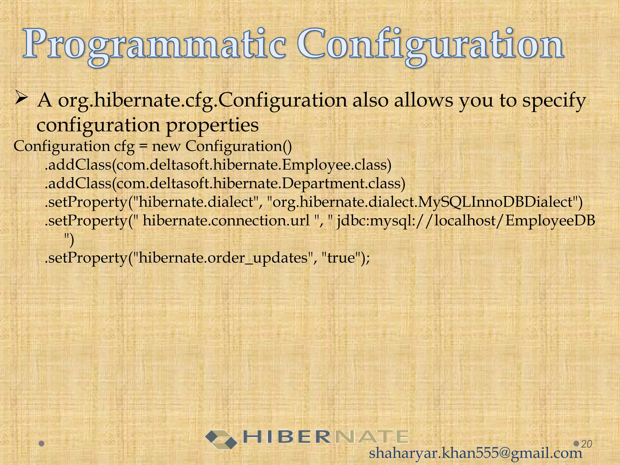  A org.hibernate.cfg.Configuration also allows you to specify
configuration properties
Configuration cfg = new Configuration()
.addClass(com.deltasoft.hibernate.Employee.class)
.addClass(com.deltasoft.hibernate.Department.class)
.setProperty("hibernate.dialect", "org.hibernate.dialect.MySQLInnoDBDialect")
.setProperty(" hibernate.connection.url ", " jdbc:mysql://localhost/EmployeeDB
")
.setProperty("hibernate.order_updates", "true");
20
shaharyar.khan555@gmail.com
 