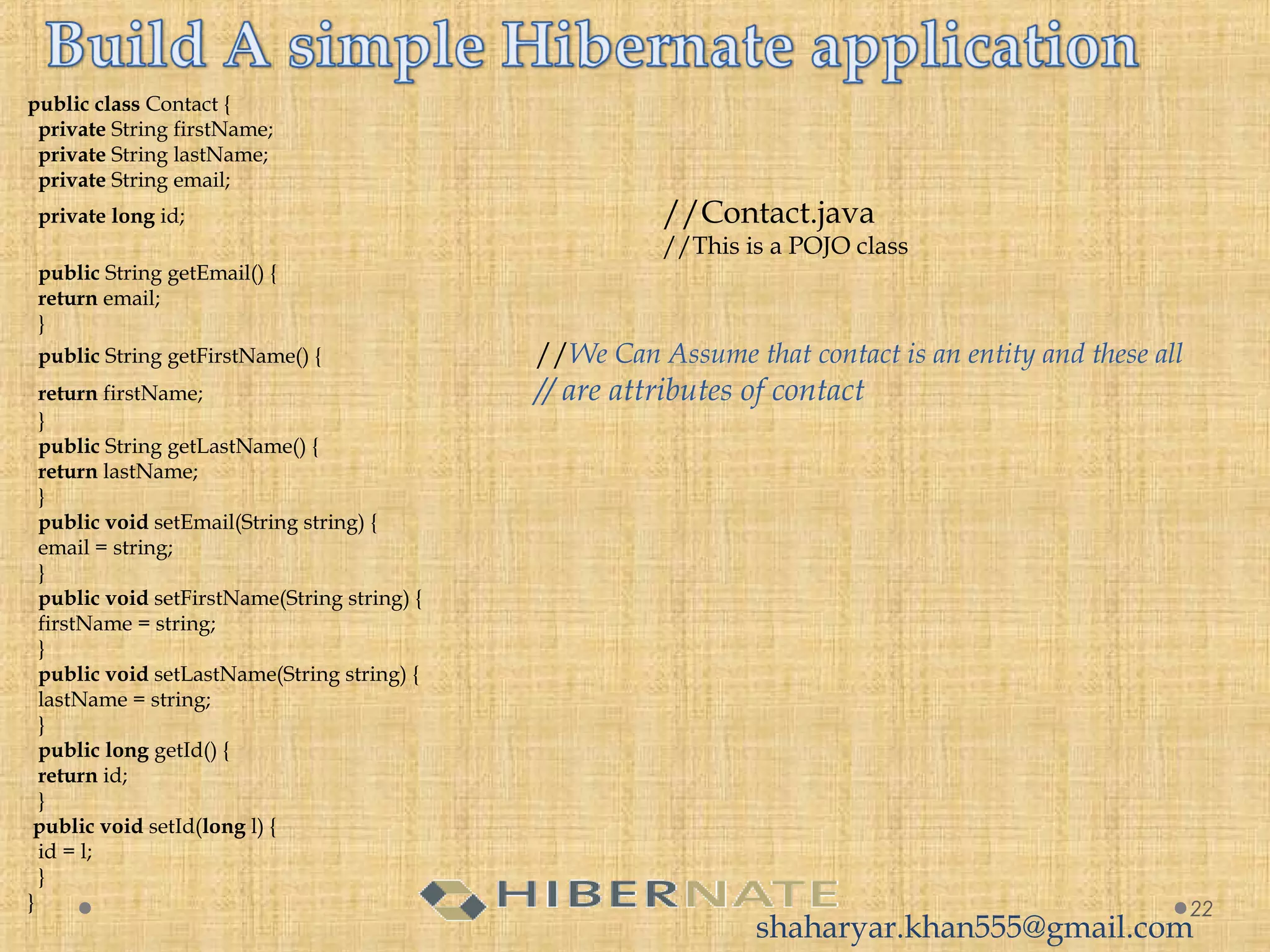 public class Contact {
  private String firstName;
  private String lastName;
  private String email;
  private long id; //Contact.java
//This is a POJO class
  public String getEmail() {
  return email;
  }
  public String getFirstName() { //We Can Assume that contact is an entity and these all
  return firstName; // are attributes of contact
  }
  public String getLastName() {
  return lastName;
  }
  public void setEmail(String string) {
  email = string;
  }
  public void setFirstName(String string) {
  firstName = string;
  }
  public void setLastName(String string) {
  lastName = string;
  }
  public long getId() {
  return id;
  }
 public void setId(long l) {
  id = l;
  }
} 22
shaharyar.khan555@gmail.com
 