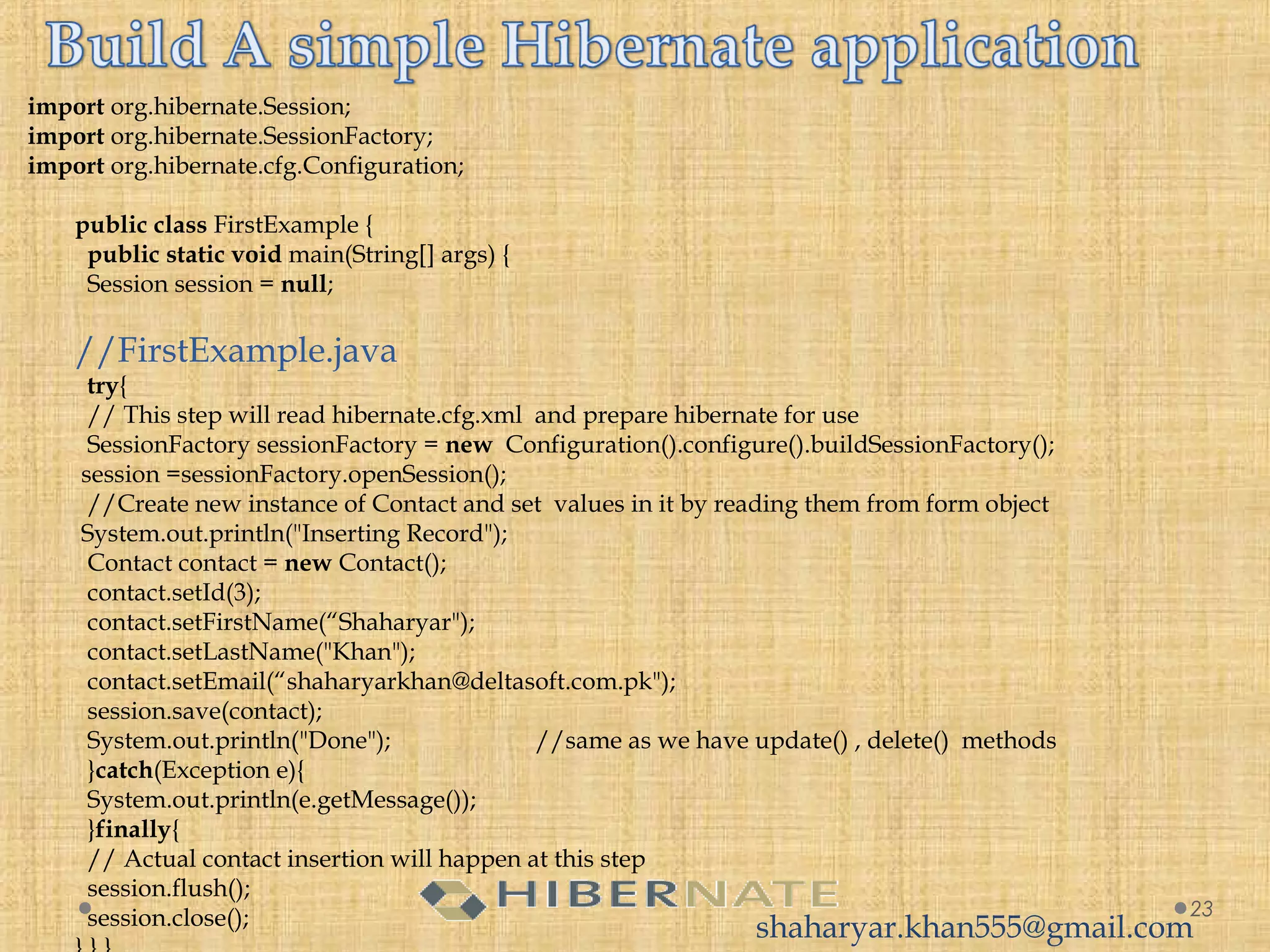import org.hibernate.Session;
import org.hibernate.SessionFactory;
import org.hibernate.cfg.Configuration;
public class FirstExample {
  public static void main(String[] args) {
  Session session = null;
//FirstExample.java
  try{
  // This step will read hibernate.cfg.xml  and prepare hibernate for use
  SessionFactory sessionFactory = new  Configuration().configure().buildSessionFactory();
 session =sessionFactory.openSession();
  //Create new instance of Contact and set  values in it by reading them from form object
 System.out.println("Inserting Record");
  Contact contact = new Contact();
  contact.setId(3);
  contact.setFirstName(“Shaharyar");
  contact.setLastName("Khan");
  contact.setEmail(“shaharyarkhan@deltasoft.com.pk");
  session.save(contact);
  System.out.println("Done"); //same as we have update() , delete() methods
  }catch(Exception e){
  System.out.println(e.getMessage());
  }finally{
  // Actual contact insertion will happen at this step
  session.flush();
  session.close(); 23
shaharyar.khan555@gmail.com
 