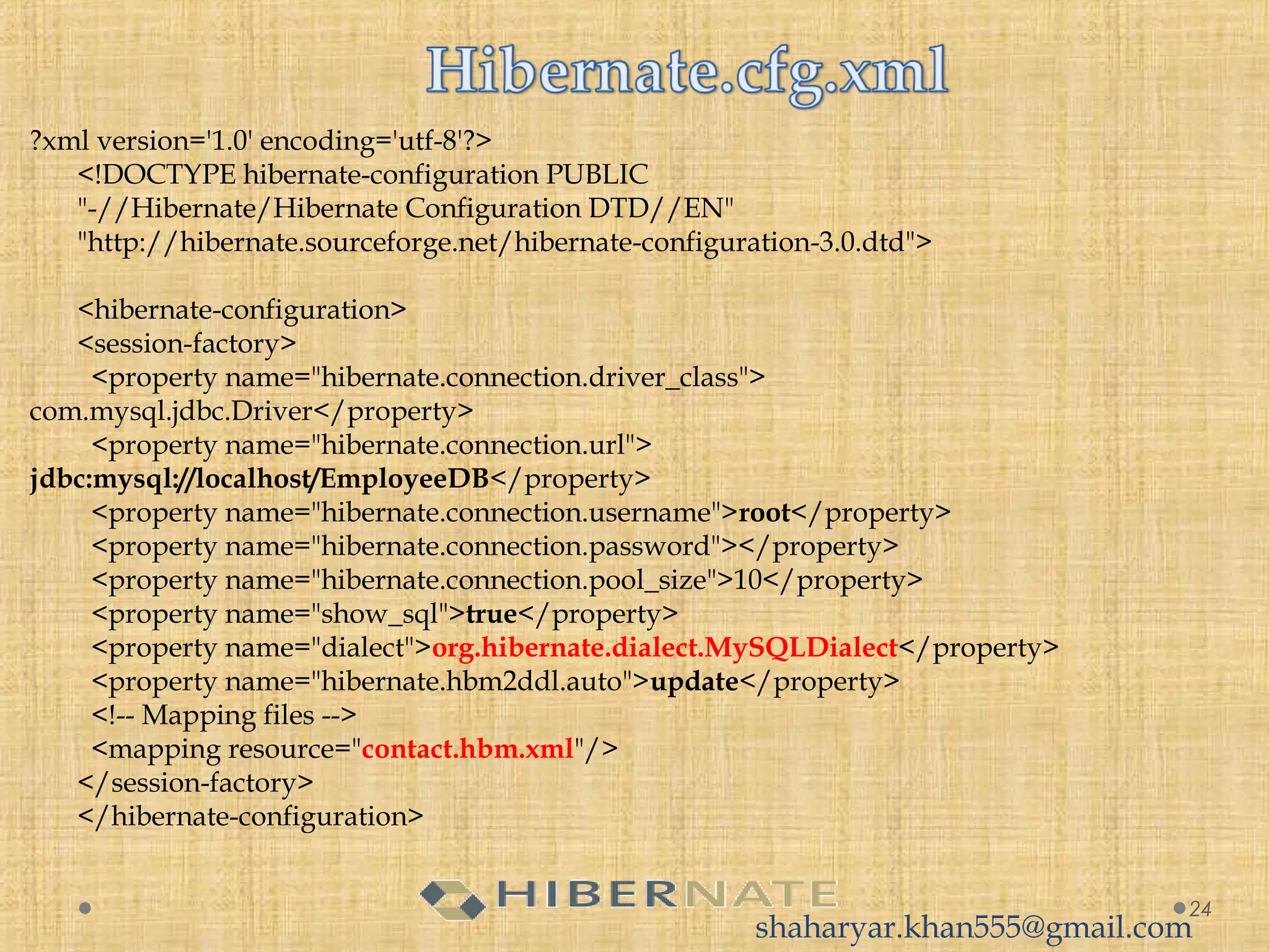 ?xml version='1.0' encoding='utf-8'?>
<!DOCTYPE hibernate-configuration PUBLIC
"-//Hibernate/Hibernate Configuration DTD//EN"
"http://hibernate.sourceforge.net/hibernate-configuration-3.0.dtd">
<hibernate-configuration>
<session-factory>
  <property name="hibernate.connection.driver_class">
com.mysql.jdbc.Driver</property>
  <property name="hibernate.connection.url">
jdbc:mysql://localhost/EmployeeDB</property>
  <property name="hibernate.connection.username">root</property>
  <property name="hibernate.connection.password"></property>
  <property name="hibernate.connection.pool_size">10</property>
  <property name="show_sql">true</property>
  <property name="dialect">org.hibernate.dialect.MySQLDialect</property>
  <property name="hibernate.hbm2ddl.auto">update</property>
  <!-- Mapping files -->
  <mapping resource="contact.hbm.xml"/>
</session-factory>
</hibernate-configuration>
24
shaharyar.khan555@gmail.com
 