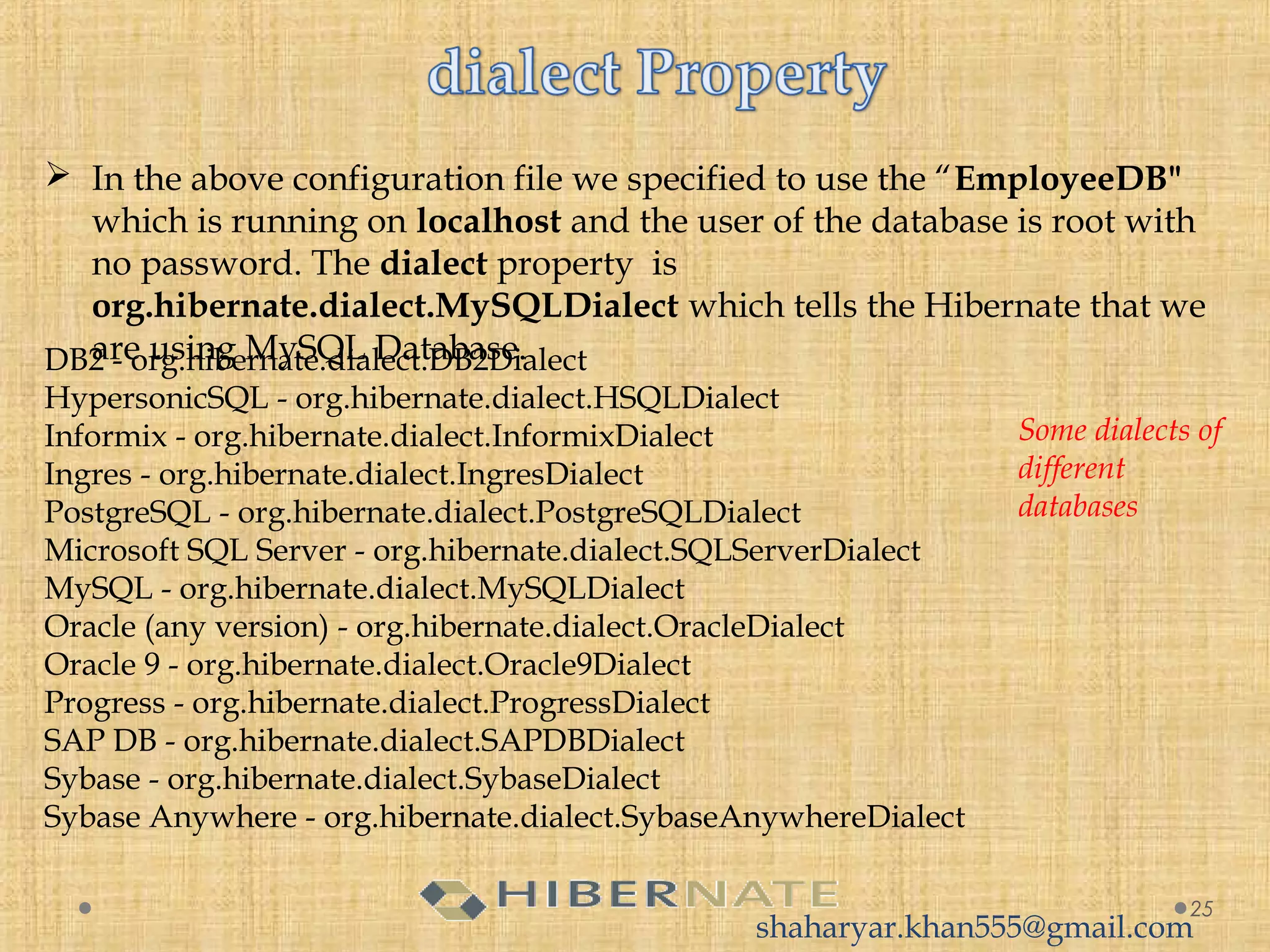  In the above configuration file we specified to use the “EmployeeDB"
which is running on localhost and the user of the database is root with
no password. The dialect property  is
org.hibernate.dialect.MySQLDialect which tells the Hibernate that we
are using MySQL Database.
25
DB2 - org.hibernate.dialect.DB2Dialect
HypersonicSQL - org.hibernate.dialect.HSQLDialect
Informix - org.hibernate.dialect.InformixDialect
Ingres - org.hibernate.dialect.IngresDialect
PostgreSQL - org.hibernate.dialect.PostgreSQLDialect
Microsoft SQL Server - org.hibernate.dialect.SQLServerDialect
MySQL - org.hibernate.dialect.MySQLDialect
Oracle (any version) - org.hibernate.dialect.OracleDialect
Oracle 9 - org.hibernate.dialect.Oracle9Dialect
Progress - org.hibernate.dialect.ProgressDialect
SAP DB - org.hibernate.dialect.SAPDBDialect
Sybase - org.hibernate.dialect.SybaseDialect
Sybase Anywhere - org.hibernate.dialect.SybaseAnywhereDialect
Some dialects of
different
databases
shaharyar.khan555@gmail.com
 