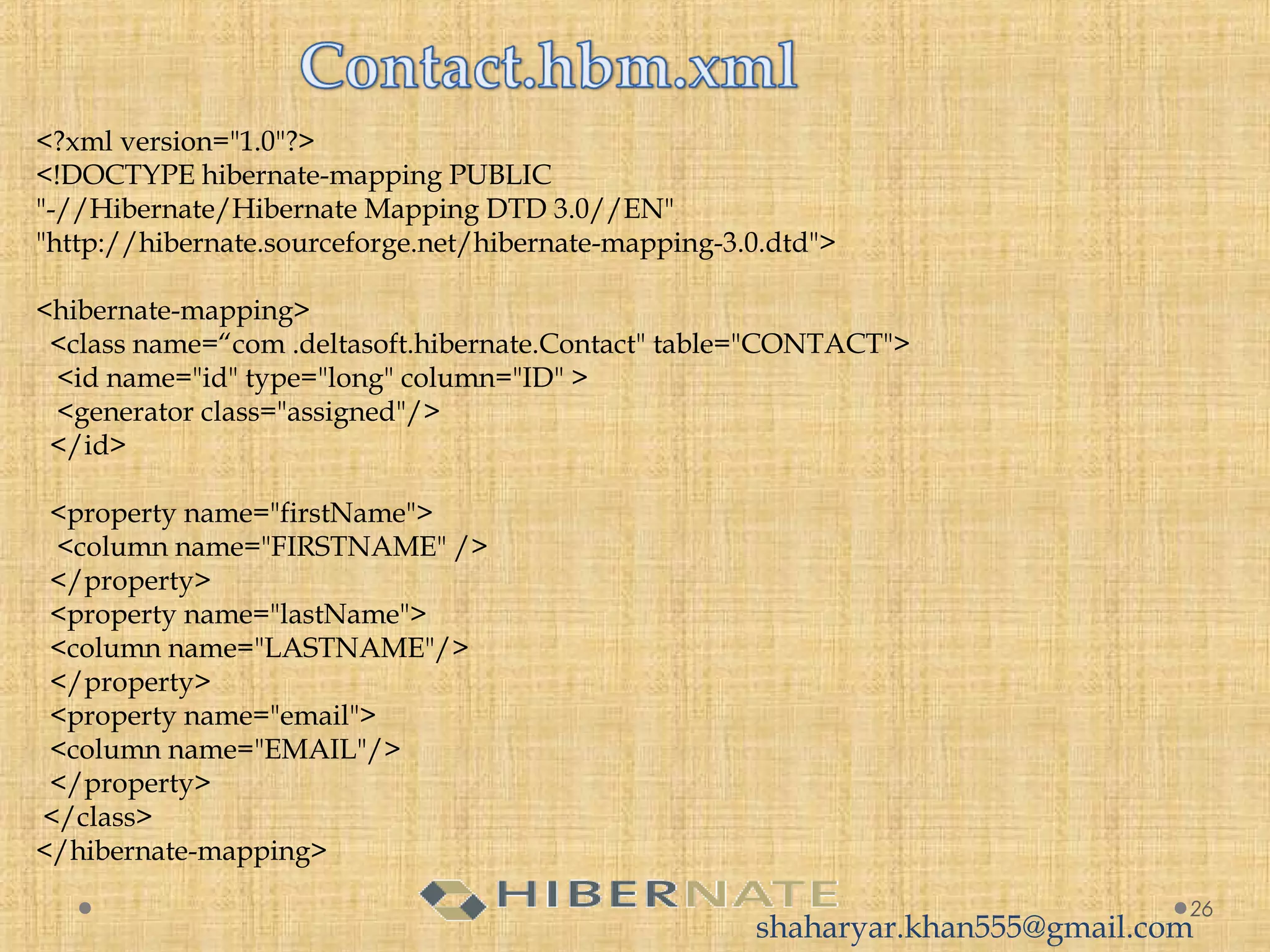 <?xml version="1.0"?>
<!DOCTYPE hibernate-mapping PUBLIC 
"-//Hibernate/Hibernate Mapping DTD 3.0//EN"
"http://hibernate.sourceforge.net/hibernate-mapping-3.0.dtd">
<hibernate-mapping>
  <class name=“com .deltasoft.hibernate.Contact" table="CONTACT">
   <id name="id" type="long" column="ID" >
   <generator class="assigned"/>
  </id>
  <property name="firstName">
   <column name="FIRSTNAME" />
  </property>
  <property name="lastName">
  <column name="LASTNAME"/>
  </property>
  <property name="email">
  <column name="EMAIL"/>
  </property>
 </class>
</hibernate-mapping>
26
shaharyar.khan555@gmail.com
 
