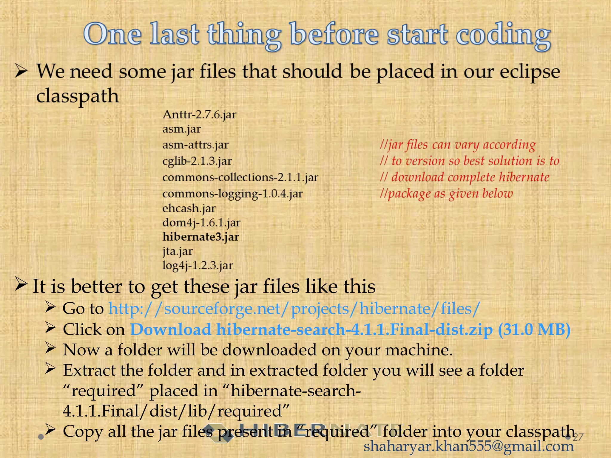 27
It is better to get these jar files like this
 Go to http://sourceforge.net/projects/hibernate/files/
 Click on Download hibernate-search-4.1.1.Final-dist.zip (31.0 MB)
 Now a folder will be downloaded on your machine.
 Extract the folder and in extracted folder you will see a folder
“required” placed in “hibernate-search-
4.1.1.Final/dist/lib/required”
 Copy all the jar files present in “required” folder into your classpath
shaharyar.khan555@gmail.com
 