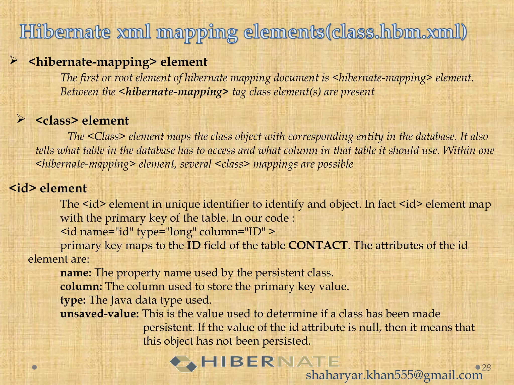  <hibernate-mapping> element
The first or root element of hibernate mapping document is <hibernate-mapping> element.
Between the <hibernate-mapping> tag class element(s) are present
28
 <class> element
The <Class> element maps the class object with corresponding entity in the database. It also
tells what table in the database has to access and what column in that table it should use. Within one
<hibernate-mapping> element, several <class> mappings are possible
<id> element
The <id> element in unique identifier to identify and object. In fact <id> element map
with the primary key of the table. In our code :
<id name="id" type="long" column="ID" >
primary key maps to the ID field of the table CONTACT. The attributes of the id
element are:
name: The property name used by the persistent class.
column: The column used to store the primary key value.
type: The Java data type used.
unsaved-value: This is the value used to determine if a class has been made
persistent. If the value of the id attribute is null, then it means that
this object has not been persisted.
shaharyar.khan555@gmail.com
 