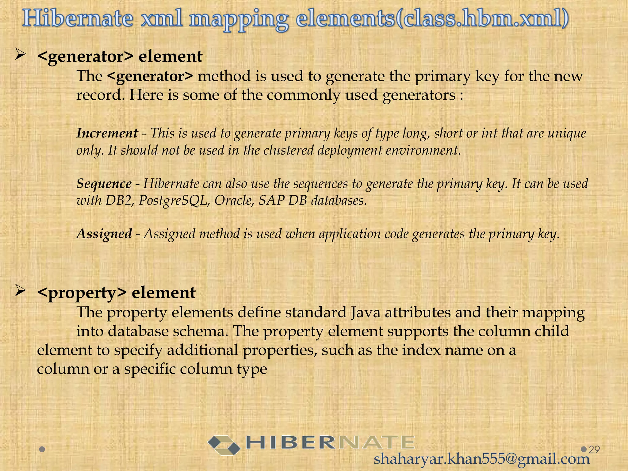  <generator> element
The <generator> method is used to generate the primary key for the new
record. Here is some of the commonly used generators :
 
Increment - This is used to generate primary keys of type long, short or int that are unique
only. It should not be used in the clustered deployment environment.
 
Sequence - Hibernate can also use the sequences to generate the primary key. It can be used
with DB2, PostgreSQL, Oracle, SAP DB databases.
  
Assigned - Assigned method is used when application code generates the primary key. 
29
 <property> element
The property elements define standard Java attributes and their mapping
into database schema. The property element supports the column child
element to specify additional properties, such as the index name on a
column or a specific column type
shaharyar.khan555@gmail.com
 