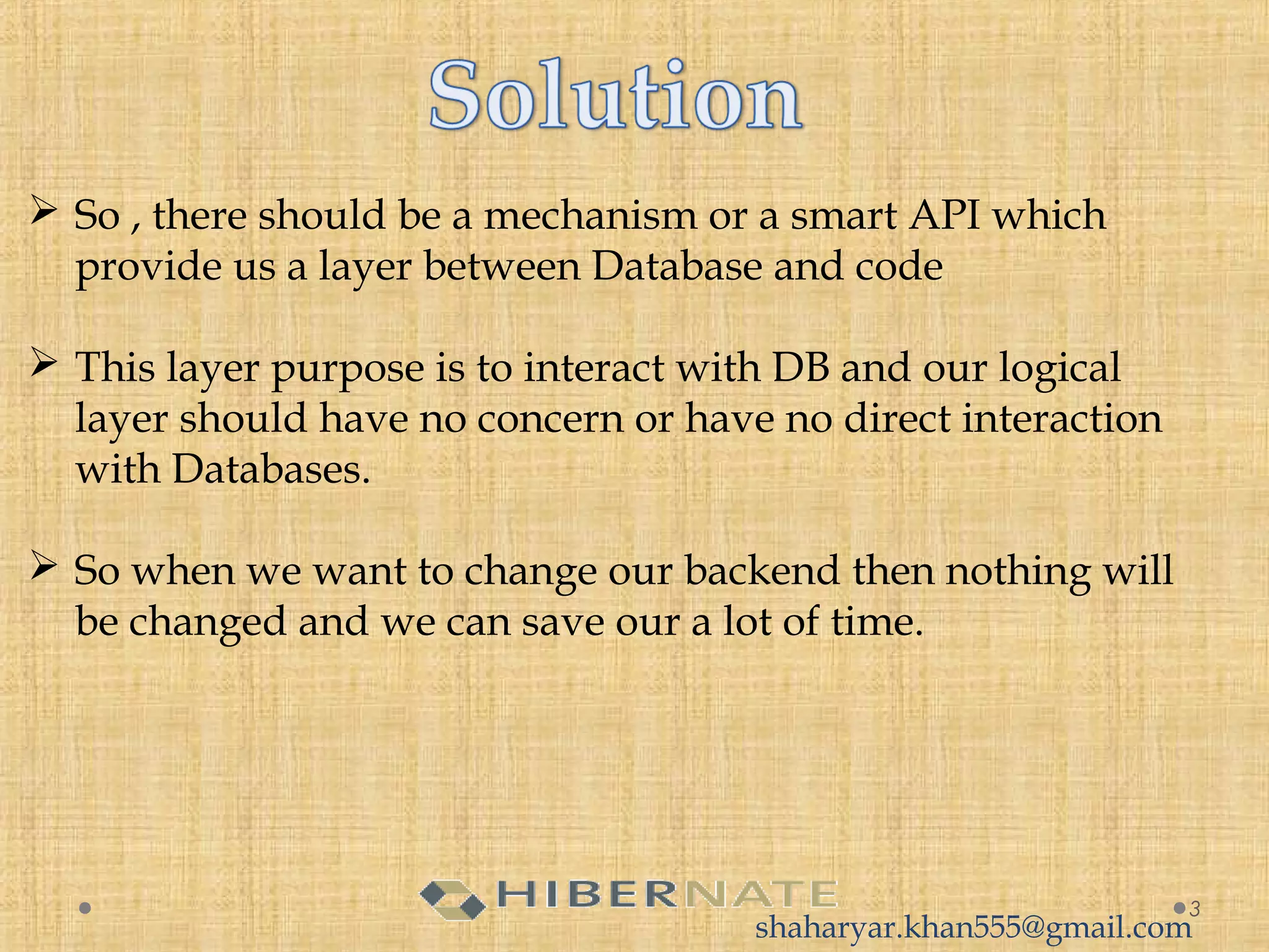  So , there should be a mechanism or a smart API which
provide us a layer between Database and code
 This layer purpose is to interact with DB and our logical
layer should have no concern or have no direct interaction
with Databases.
 So when we want to change our backend then nothing will
be changed and we can save our a lot of time.
3
shaharyar.khan555@gmail.com
 